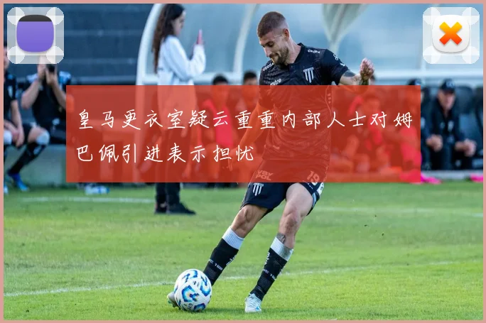 皇马更衣室疑云重重内部人士对姆巴佩引进表示担忧