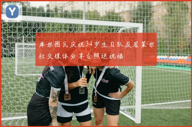 库尔图瓦庆祝34岁生日队友居莱尔社交媒体分享合照送祝福