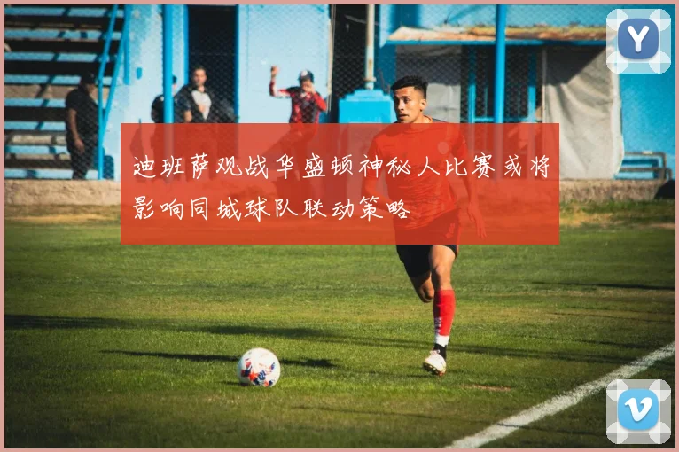 迪班萨观战华盛顿神秘人比赛或将影响同城球队联动策略