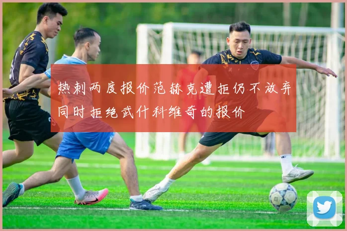 热刺两度报价范赫克遭拒仍不放弃同时拒绝武什科维奇的报价