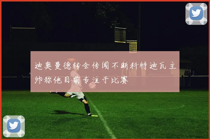 迪奥曼德转会传闻不断科特迪瓦主帅称他目前专注于比赛