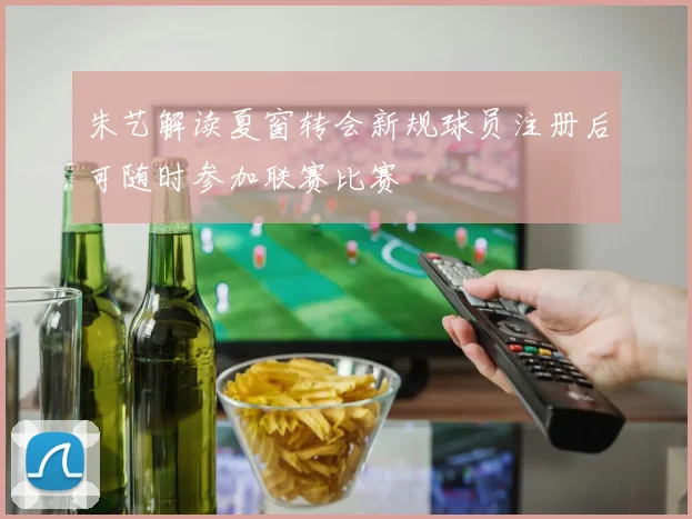 朱艺解读夏窗转会新规球员注册后可随时参加联赛比赛