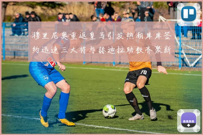 穆里尼奥重返皇马引发热潮库库签约迅速三大将与赫迪拉助教齐聚新阵容