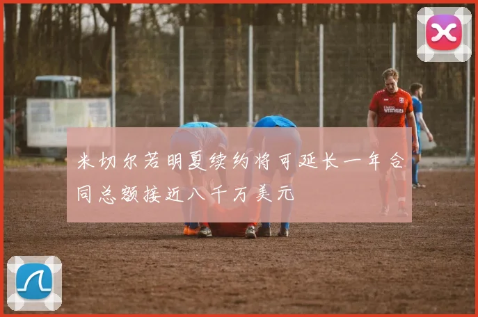 米切尔若明夏续约将可延长一年合同总额接近八千万美元