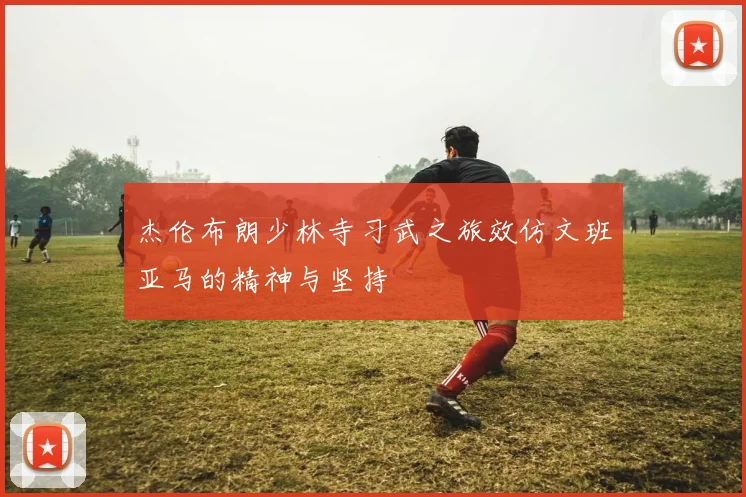 杰伦布朗少林寺习武之旅效仿文班亚马的精神与坚持