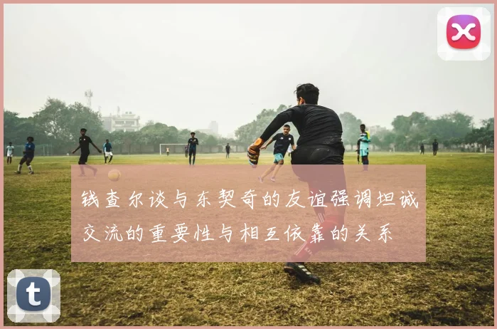 钱查尔谈与东契奇的友谊强调坦诚交流的重要性与相互依靠的关系