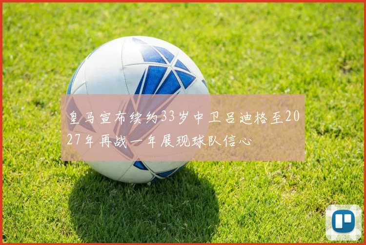 皇马宣布续约33岁中卫吕迪格至2027年再战一年展现球队信心
