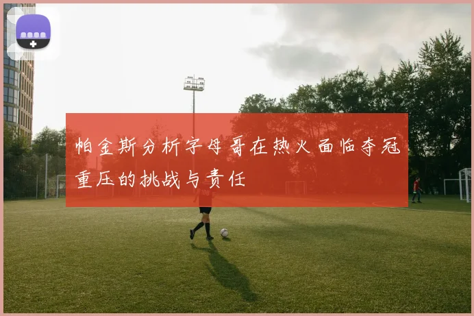 帕金斯分析字母哥在热火面临夺冠重压的挑战与责任