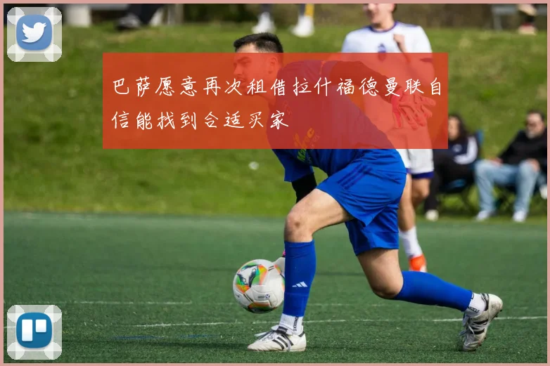 巴萨愿意再次租借拉什福德曼联自信能找到合适买家