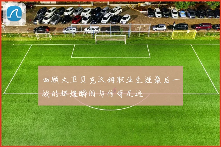 回顾大卫贝克汉姆职业生涯最后一战的辉煌瞬间与传奇足迹