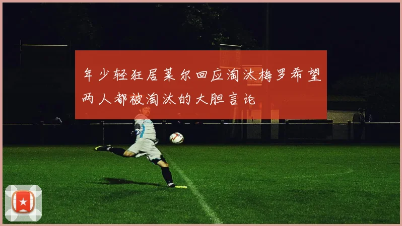 年少轻狂居莱尔回应淘汰梅罗希望两人都被淘汰的大胆言论