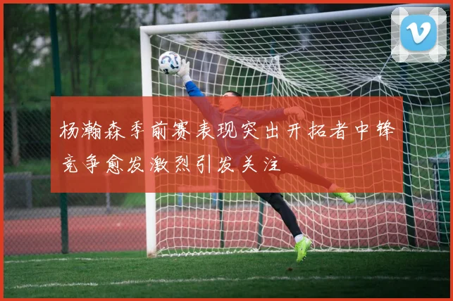 杨瀚森季前赛表现突出开拓者中锋竞争愈发激烈引发关注