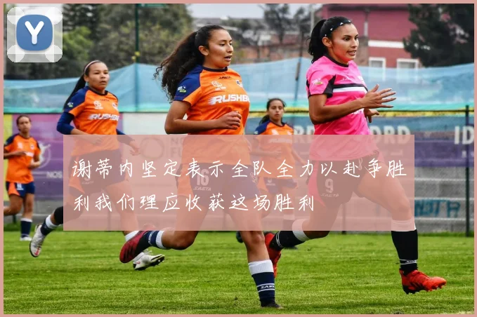 谢蒂内坚定表示全队全力以赴争胜利我们理应收获这场胜利