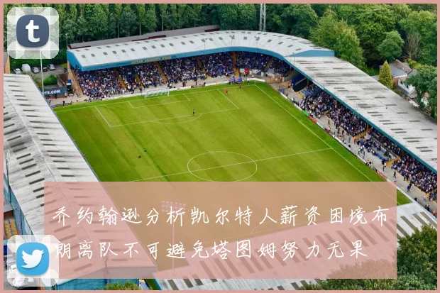 乔约翰逊分析凯尔特人薪资困境布朗离队不可避免塔图姆努力无果