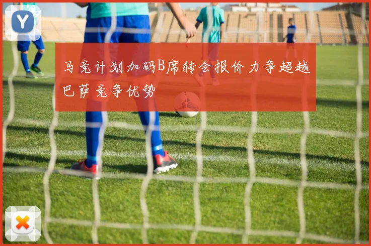 马竞计划加码B席转会报价力争超越巴萨竞争优势