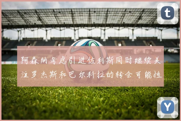 阿森纳考虑引进佐利斯同时继续关注罗杰斯和巴尔科拉的转会可能性