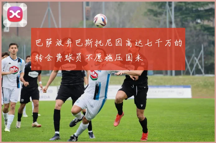 巴萨放弃巴斯托尼因高达七千万的转会费球员不愿施压国米