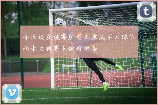 齐沃谈友谊赛胜尤文意义不大球队尚未为新赛季做好准备