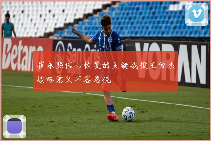 崔永熙信心恢复的关键战役王俊杰战略意义不容忽视