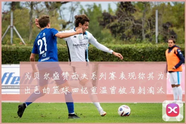 戈贝尔盛赞西决系列赛表现称其为出色的篮球回忆重温曾被马刺淘汰的经历
