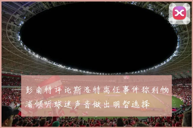 彭南特评论斯洛特离任事件称利物浦倾听球迷声音做出明智选择