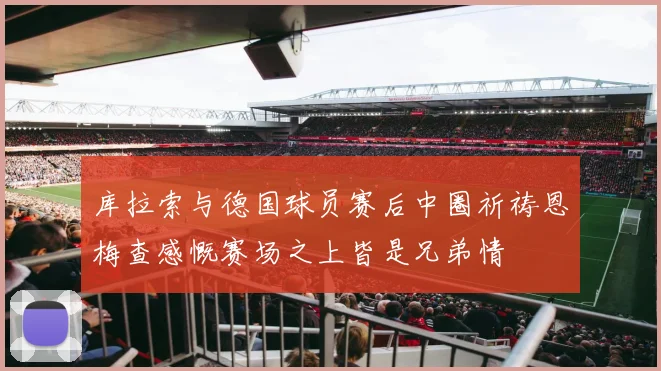 库拉索与德国球员赛后中圈祈祷恩梅查感慨赛场之上皆是兄弟情