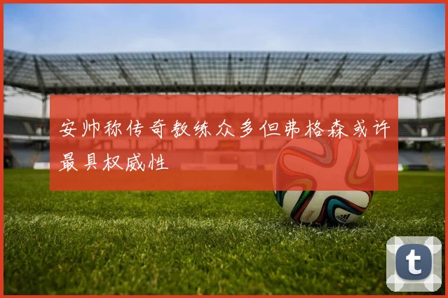 安帅称传奇教练众多但弗格森或许最具权威性