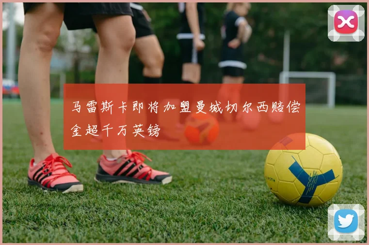 马雷斯卡即将加盟曼城切尔西赔偿金超千万英镑